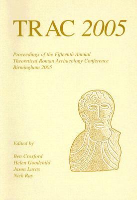 Trac: Proceedings of the Fifteenth Annual Theoretical Roman Archaeology Conference, Which Took Place at the University of Bi by Jason Lucas, Ben Croxford, Helen Goodchild