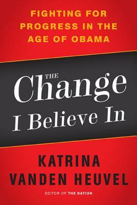 The Change I Believe in: Fighting for Progress in the Age of Obama by Katrina Vanden Heuvel
