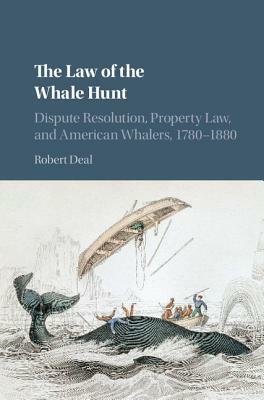 The Law of the Whale Hunt: Dispute Resolution, Property Law, and American Whalers, 1780-1880 by Robert Deal