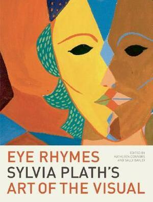 Eye Rhymes: Sylvia Plath's Art of the Visual by Kathleen Connors, Sally Bayley, Sylvia Plath