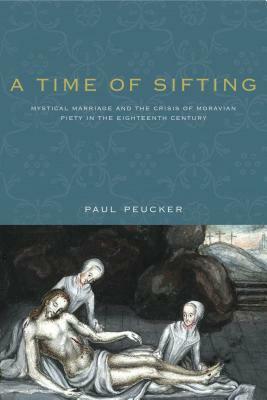 A Time of Sifting: Mystical Marriage and the Crisis of Moravian Piety in the Eighteenth Century by Paul Peucker