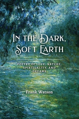 In the Dark, Soft Earth: Poetry of Love, Nature, Spirituality, and Dreams by Frank Watson