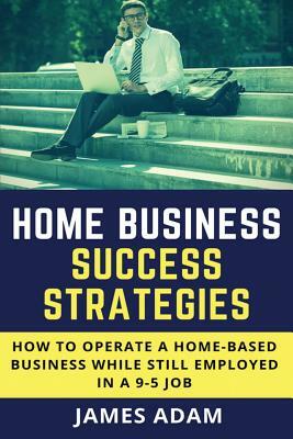 Home Business Success Strategies: How to Operate a Home-Based Business While Still Employed in a 9-5 Job by James Adam