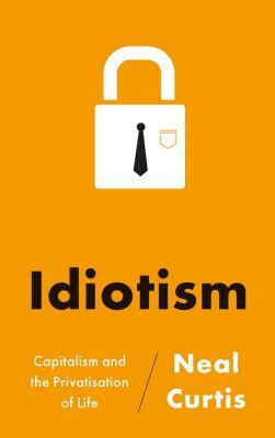 Idiotism: Capitalism and the Privatisation of Life by Neal Curtis