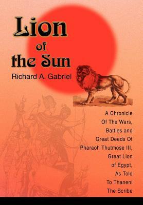 Lion of the Sun: A Chronicle Of The Wars, Battles and Great Deeds Of Pharaoh Thutmose III, Great Lion of Egypt, As Told To Thaneni The by Richard A. Gabriel