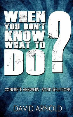 When You Don't Know What To Do: Concrete Answers- Solid Solutions by David Arnold