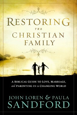 Restoring the Christian Family: A Biblical Guide to Love, Marriage, and Parenting in a Changing World by John Loren Sandford, Paula Sandford