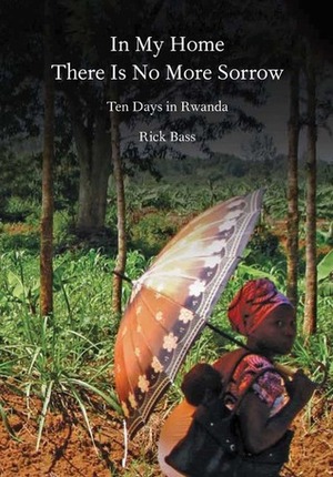 In My Home There Is No More Sorrow: Ten Days in Rwanda by Rick Bass