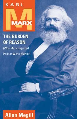 Karl Marx: The Burden of Reason (Why Marx Rejected Politics and the Market) by Allan Megill