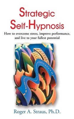 Strategic Self-Hypnosis: How to Overcome Stress, Improve Performance, and Live to Your Fullest Potential by Roger A. Straus