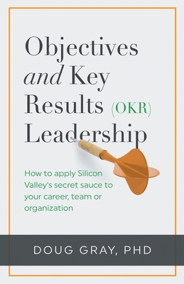 Objectives + Key Results (OKR) Leadership;: How to apply Silicon Valley's secret sauce to your career, team or organization by Doug Gray