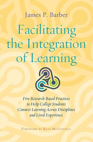 Facilitating the Integration of Learning: Five Research-based Practices to Help College Students Connect Learning Across Disciplines and Lived Experience by James P. Barber