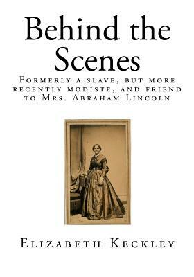 Behind the Scenes: Formerly a Slave, But More Recently Modiste, and Friend to Mrs. Abraham Lincoln by Elizabeth Keckley