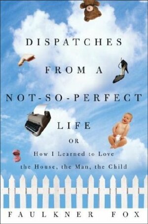 Dispatches from a Not-So-Perfect Life: Or How I Learned to Love the House, the Man, the Child by Faulkner Fox