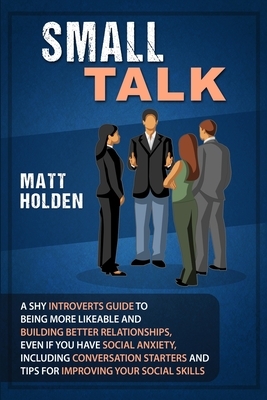 Small Talk: A Shy Introverts Guide to Being More Likeable and Building Better Relationships, Even If You Have Social Anxiety, Incl by Matt Holden