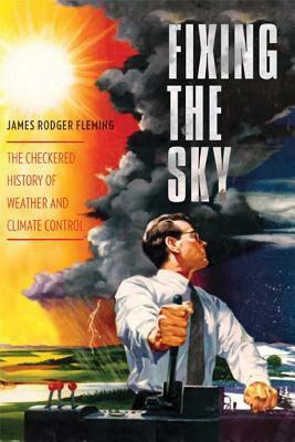 Fixing the Sky: The Checkered History of Weather and Climate Control by James Rodger Fleming