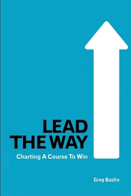 Lead the Way: Charting a Course to Win by Greg Bustin