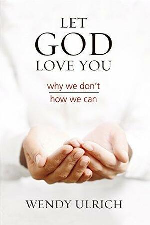 Let God Love You: Why We Don't, How We Can by Wendy Ulrich, Wendy Ulrich