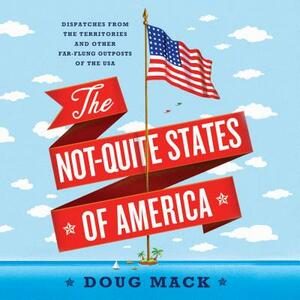 The Not-Quite States of America: Dispatches from the Territories and Other Far-Flung Outposts of the USA by Doug Mack