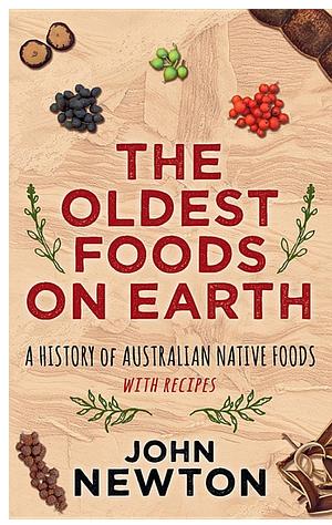 The Oldest Foods on Earth: A History of Australian Native Foods with Recipes by John Newton