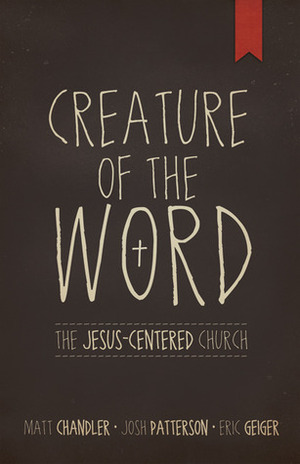 Creature of the Word: The Jesus-Centered Church by Matt Chandler, Eric Geiger, Josh Patterson