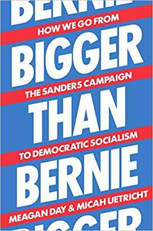 Bigger Than Bernie: How We Go from the Sanders Campaign to Democratic Socialism by Meagan Day, Micah Uetricht