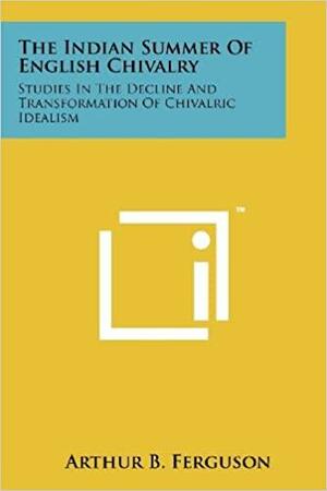 The Indian Summer Of English Chivalry: Studies In The Decline And Transformation Of Chivalric Idealism by Arthur B. Ferguson