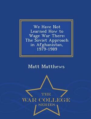 We Have Not Learned How to Wage War There: The Soviet Approach in Afghanistan, 1979-1989 - War College Series by Matt Matthews