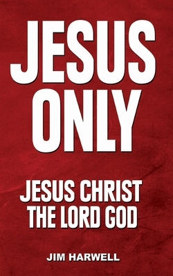 Jesus Only: Jesus Christ the Lord God by Jim Harwell