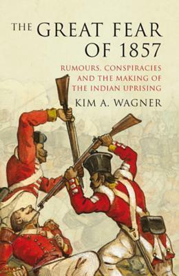 The Great Fear of 1857: Rumours, Conspiracies and the Making of the Indian Uprising by Kim A. Wagner