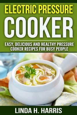 Electric Pressure Cooker: Easy, Delicious and Healthy Pressure Cooker Recipes for Busy People by Linda Harris