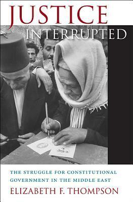 Justice Interrupted: The Struggle for Constitutional Government in the Middle East by Elizabeth F. Thompson