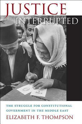 Justice Interrupted: The Struggle for Constitutional Government in the Middle East by Elizabeth F. Thompson