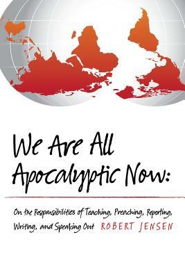 We Are All Apocalyptic Now: On the Responsibilities of Teaching, Preaching, Reporting, Writing, and Speaking Out by Robert Jensen