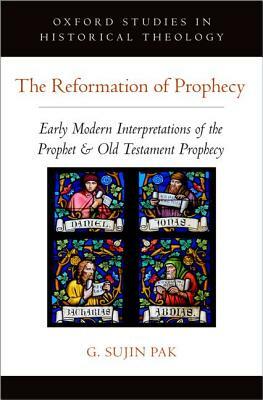 The Reformation of Prophecy: Early Modern Interpretations of the Prophet & Old Testament Prophecy by G. Sujin Pak