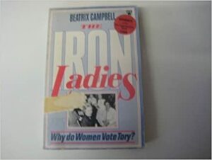 The Iron Ladies: Why Do Women Vote Tory? by Beatrix Campbell