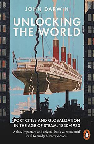 Unlocking the World: Port Cities and Globalization in the Age of Steam, 1830-1930 by John Darwin