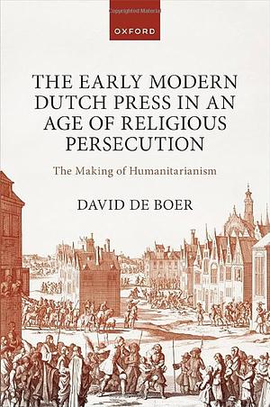 The Early Modern Dutch Press in an Age of Religious Persecution: The Making of Humanitarianism by David de Boer