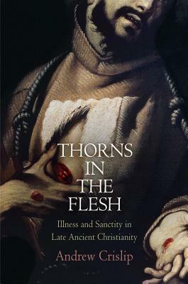 Thorns in the Flesh: Illness and Sanctity in Late Ancient Christianity by Andrew Crislip