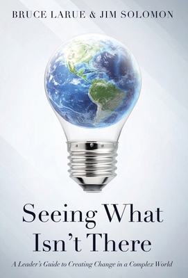 Seeing What Isn't There: A Leader's Guide To Creating Change In A Complex World by Jim Solomon, Bruce Larue