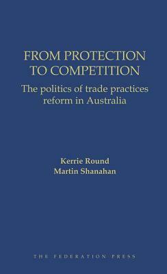 From Protection to Competition: The Politics of Trade Practices Reform in Australia by Kerry Round, Martin Shanahan