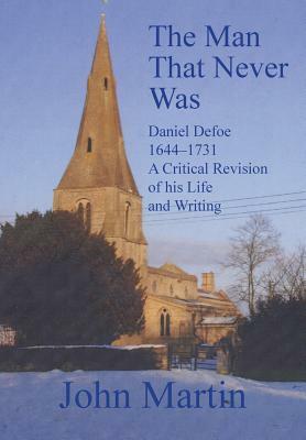 The Man That Never Was Daniel Defoe: 1644-1731 a Critical Revision of His Life and Writing by John Martin