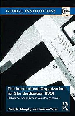 The International Organization for Standardization (Iso): Global Governance Through Voluntary Consensus by JoAnne Yates, Craig N. Murphy