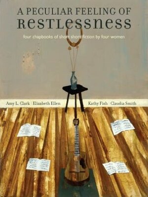 A Peculiar Feeling of Restlessness: Four Chapbooks of Short Short Fiction by Four Women by Elizabeth Ellen, Amy L. Clark, Claudia Smith, Kathy Fish