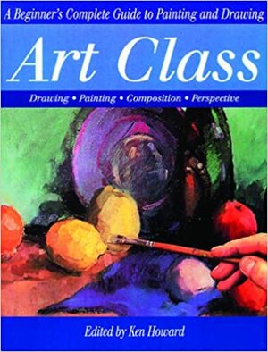 Art Class: A Beginner's Complete Guide to Painting and Drawing by Ken Howard