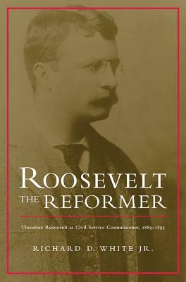 Roosevelt the Reformer: Theodore Roosevelt as Civil Service Commissioner, 1889-1895 by Richard D. White Jr