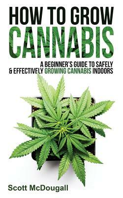 How to Grow Cannabis: A Beginner's Guide to Safely & Effectively Growing Cannabis Indoors by Scott McDougall