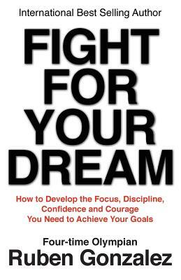 Fight for Your Dream: How to Develop the Focus, Discipline, Confidence and Courage You Need to Achieve Your Goals by Ruben Gonzalez