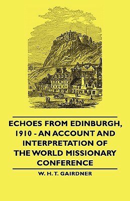 Echoes from Edinburgh, 1910 - An Account and Interpretation of the World Missionary Conference by W. H. T. Gairdner