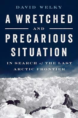 A Wretched and Precarious Situation: In Search of the Last Arctic Frontier by David Welky